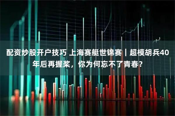 配资炒股开户技巧 上海赛艇世锦赛｜超模胡兵40年后再握桨，你为何忘不了青春？
