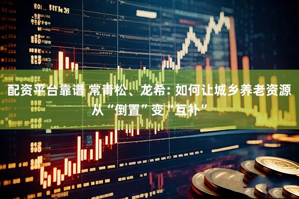 配资平台靠谱 常青松、龙希: 如何让城乡养老资源从“倒置”变“互补”