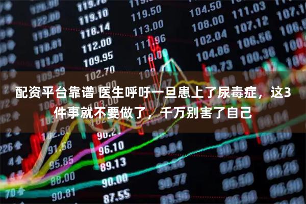 配资平台靠谱 医生呼吁一旦患上了尿毒症，这3件事就不要做了，千万别害了自己