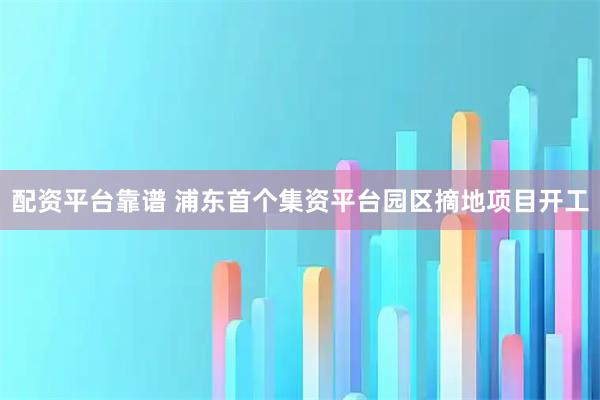 配资平台靠谱 浦东首个集资平台园区摘地项目开工